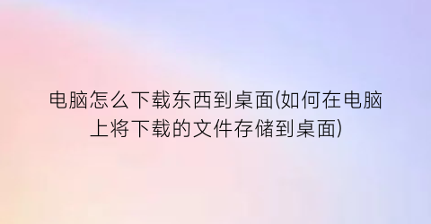 电脑怎么下载东西到桌面(如何在电脑上将下载的文件存储到桌面)