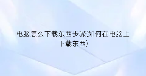 电脑怎么下载东西步骤(如何在电脑上下载东西)