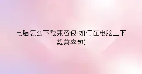 “电脑怎么下载兼容包(如何在电脑上下载兼容包)