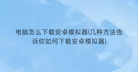 电脑怎么下载安卓模拟器(几种方法告诉你如何下载安卓模拟器)