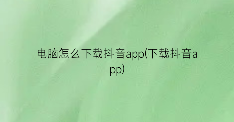 电脑怎么下载抖音app(下载抖音app)