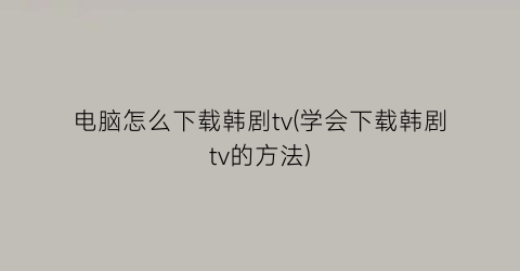 电脑怎么下载韩剧tv(学会下载韩剧tv的方法)