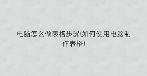 电脑怎么做表格步骤(如何使用电脑制作表格)