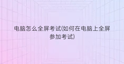 电脑怎么全屏考试(如何在电脑上全屏参加考试)