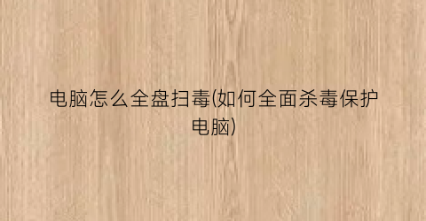 “电脑怎么全盘扫毒(如何全面杀毒保护电脑)