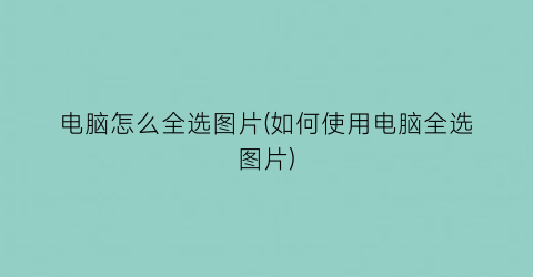 “电脑怎么全选图片(如何使用电脑全选图片)