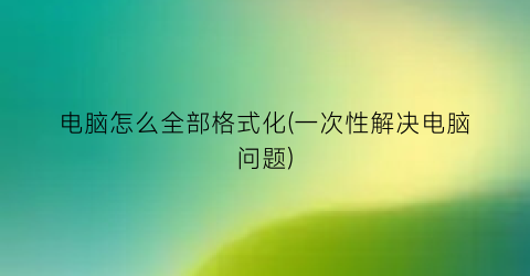 电脑怎么全部格式化(一次性解决电脑问题)