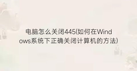 电脑怎么关闭445(如何在Windows系统下正确关闭计算机的方法)