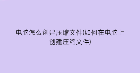 “电脑怎么创建压缩文件(如何在电脑上创建压缩文件)