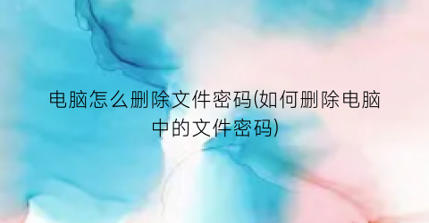 “电脑怎么删除文件密码(如何删除电脑中的文件密码)