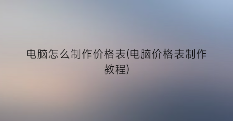 电脑怎么制作价格表(电脑价格表制作教程)