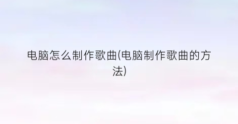 “电脑怎么制作歌曲(电脑制作歌曲的方法)