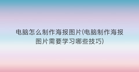 “电脑怎么制作海报图片(电脑制作海报图片需要学习哪些技巧)