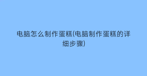 电脑怎么制作蛋糕(电脑制作蛋糕的详细步骤)