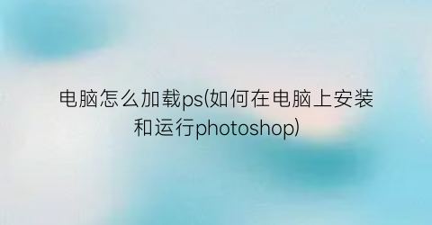 电脑怎么加载ps(如何在电脑上安装和运行photoshop)