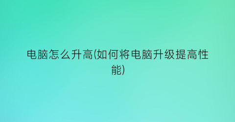 “电脑怎么升高(如何将电脑升级提高性能)