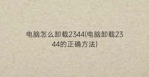 电脑怎么卸载2344(电脑卸载2344的正确方法)