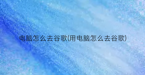 “电脑怎么去谷歌(用电脑怎么去谷歌)