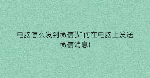 电脑怎么发到微信(如何在电脑上发送微信消息)