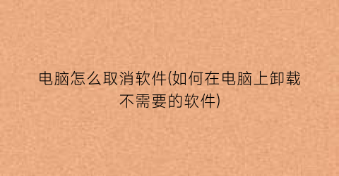 电脑怎么取消软件(如何在电脑上卸载不需要的软件)