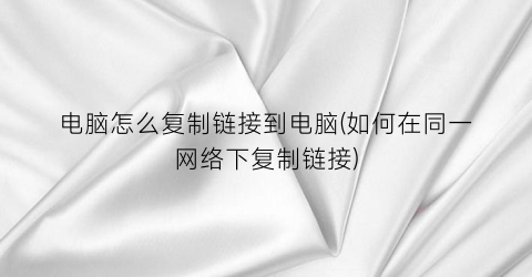 电脑怎么复制链接到电脑(如何在同一网络下复制链接)