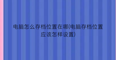 “电脑怎么存档位置在哪(电脑存档位置应该怎样设置)