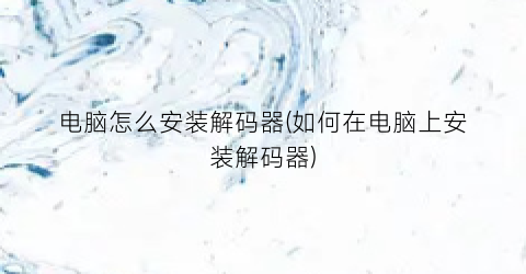 “电脑怎么安装解码器(如何在电脑上安装解码器)