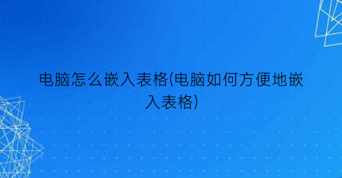 电脑怎么嵌入表格(电脑如何方便地嵌入表格)