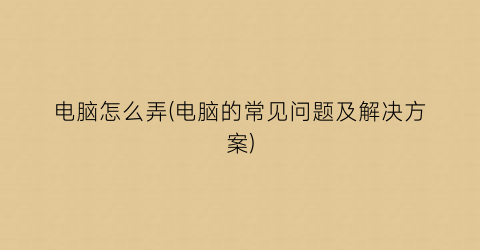 “电脑怎么弄(电脑的常见问题及解决方案)