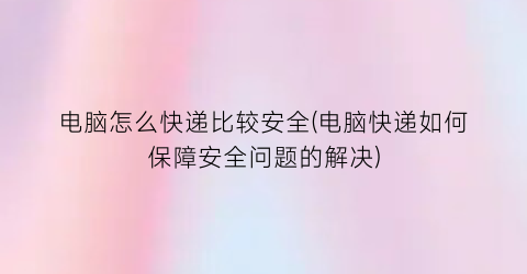 “电脑怎么快递比较安全(电脑快递如何保障安全问题的解决)