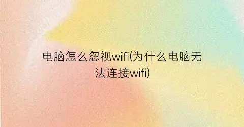 电脑怎么忽视wifi(为什么电脑无法连接wifi)