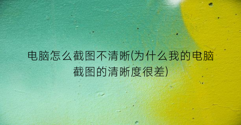 “电脑怎么截图不清晰(为什么我的电脑截图的清晰度很差)