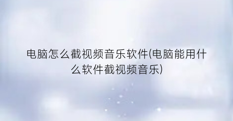 电脑怎么截视频音乐软件(电脑能用什么软件截视频音乐)