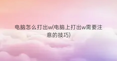 电脑怎么打出w(电脑上打出w需要注意的技巧)