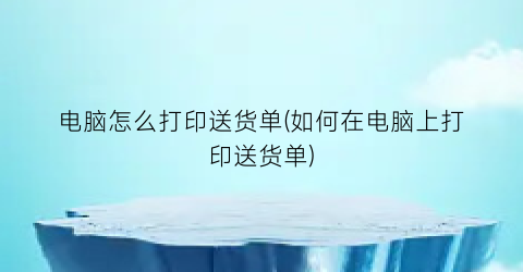 电脑怎么打印送货单(如何在电脑上打印送货单)