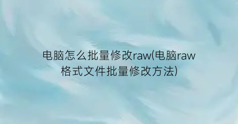 电脑怎么批量修改raw(电脑raw格式文件批量修改方法)