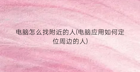 电脑怎么找附近的人(电脑应用如何定位周边的人)