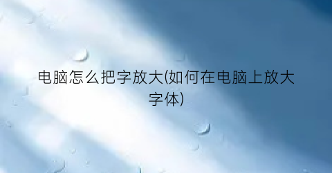 “电脑怎么把字放大(如何在电脑上放大字体)