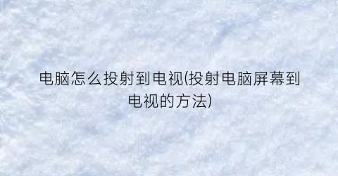 “电脑怎么投射到电视(投射电脑屏幕到电视的方法)