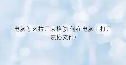 “电脑怎么拉开表格(如何在电脑上打开表格文件)