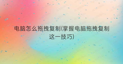 电脑怎么拖拽复制(掌握电脑拖拽复制这一技巧)