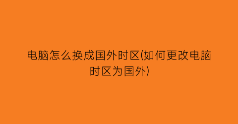 电脑怎么换成国外时区(如何更改电脑时区为国外)