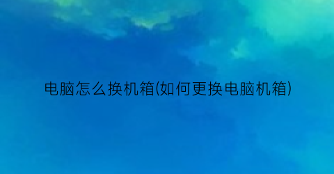 电脑怎么换机箱(如何更换电脑机箱)