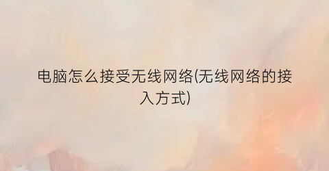 “电脑怎么接受无线网络(无线网络的接入方式)