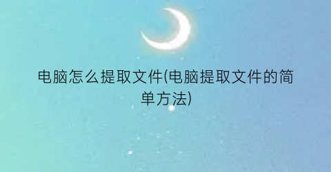 电脑怎么提取文件(电脑提取文件的简单方法)