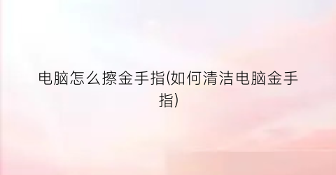 “电脑怎么擦金手指(如何清洁电脑金手指)