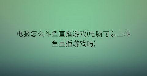 电脑怎么斗鱼直播游戏(电脑可以上斗鱼直播游戏吗)