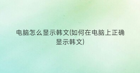 电脑怎么显示韩文(如何在电脑上正确显示韩文)