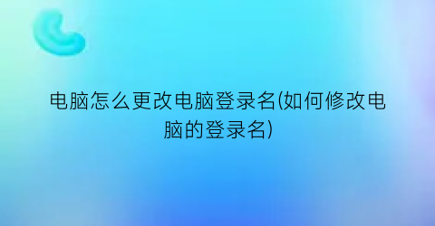 电脑怎么更改电脑登录名(如何修改电脑的登录名)