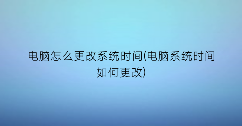 电脑怎么更改系统时间(电脑系统时间如何更改)